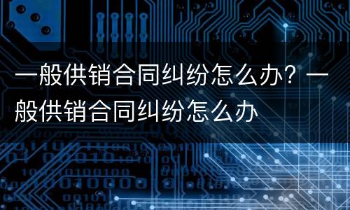 一般供销合同纠纷怎么办? 一般供销合同纠纷怎么办