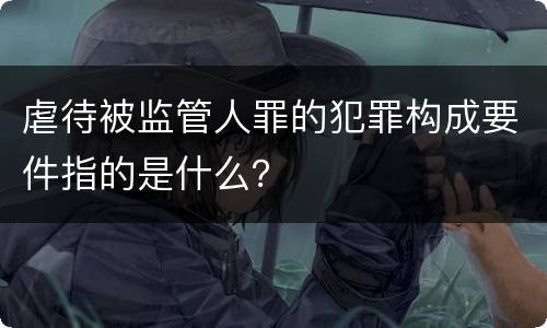 虐待被监管人罪的犯罪构成要件指的是什么？