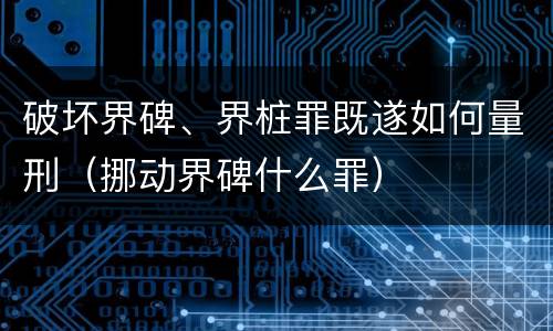 破坏界碑、界桩罪既遂如何量刑（挪动界碑什么罪）