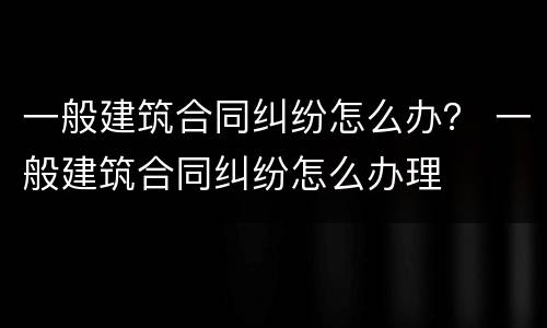 一般建筑合同纠纷怎么办？ 一般建筑合同纠纷怎么办理