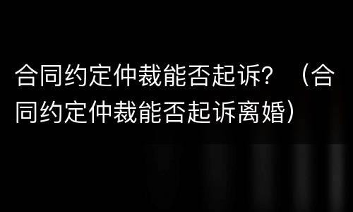 合同约定仲裁能否起诉？（合同约定仲裁能否起诉离婚）