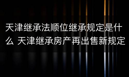 天津继承法顺位继承规定是什么 天津继承房产再出售新规定