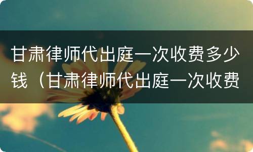 甘肃律师代出庭一次收费多少钱（甘肃律师代出庭一次收费多少钱啊）
