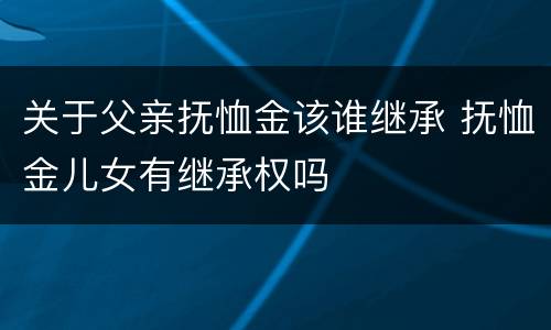 关于父亲抚恤金该谁继承 抚恤金儿女有继承权吗