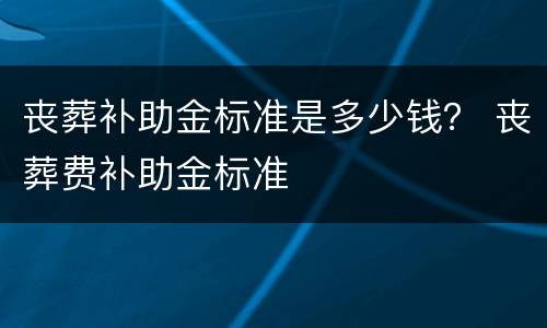 丧葬补助金标准是多少钱？ 丧葬费补助金标准