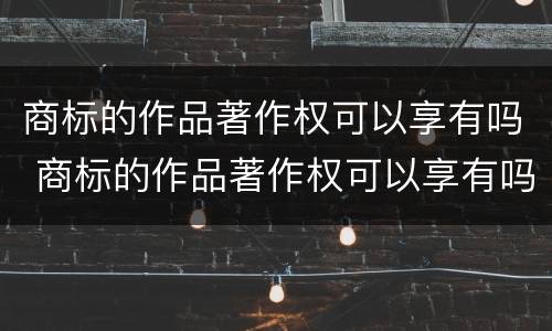 商标的作品著作权可以享有吗 商标的作品著作权可以享有吗为什么