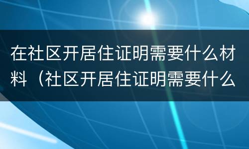 在社区开居住证明需要什么材料（社区开居住证明需要什么资料）