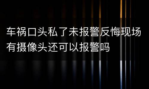 车祸口头私了未报警反悔现场有摄像头还可以报警吗