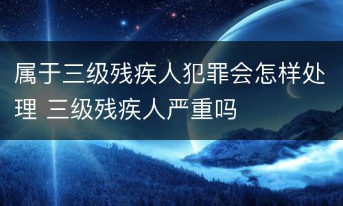 属于三级残疾人犯罪会怎样处理 三级残疾人严重吗