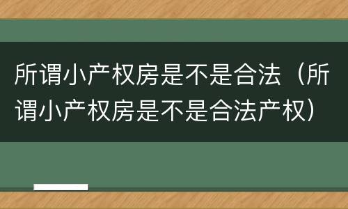 所谓小产权房是不是合法（所谓小产权房是不是合法产权）