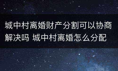 城中村离婚财产分割可以协商解决吗 城中村离婚怎么分配