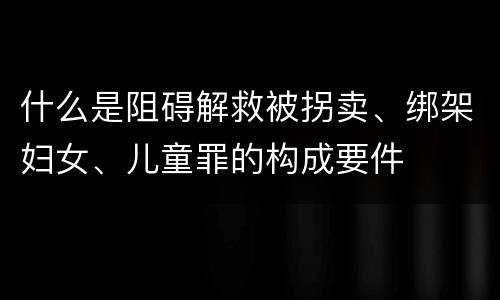 什么是阻碍解救被拐卖、绑架妇女、儿童罪的构成要件