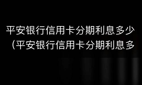 平安银行信用卡分期利息多少（平安银行信用卡分期利息多少划算）