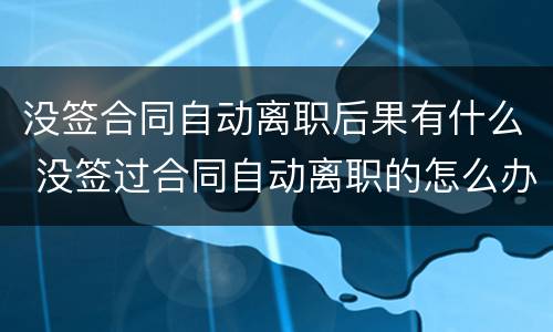 没签合同自动离职后果有什么 没签过合同自动离职的怎么办