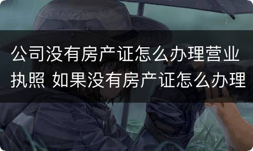 公司没有房产证怎么办理营业执照 如果没有房产证怎么办理营业执照