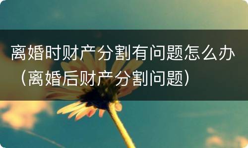 离婚时财产分割有问题怎么办（离婚后财产分割问题）