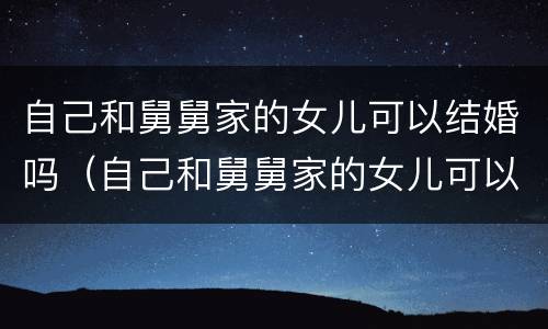 自己和舅舅家的女儿可以结婚吗（自己和舅舅家的女儿可以结婚吗视频）
