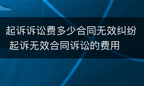 起诉诉讼费多少合同无效纠纷 起诉无效合同诉讼的费用