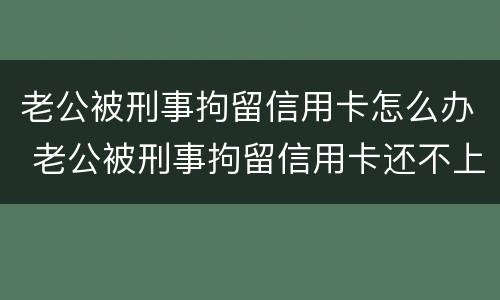 老公被刑事拘留信用卡怎么办 老公被刑事拘留信用卡还不上怎么办