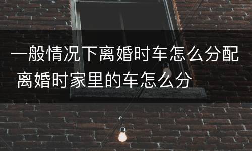 一般情况下离婚时车怎么分配 离婚时家里的车怎么分