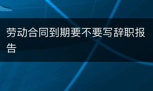 劳动合同到期要不要写辞职报告
