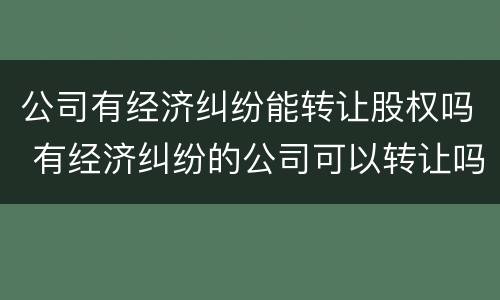 公司有经济纠纷能转让股权吗 有经济纠纷的公司可以转让吗