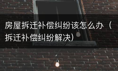 房屋拆迁补偿纠纷该怎么办（拆迁补偿纠纷解决）