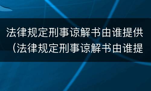 法律规定刑事谅解书由谁提供（法律规定刑事谅解书由谁提供有效）