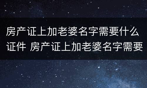 房产证上加老婆名字需要什么证件 房产证上加老婆名字需要什么证件和材料