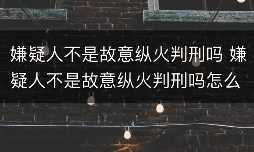 嫌疑人不是故意纵火判刑吗 嫌疑人不是故意纵火判刑吗怎么判
