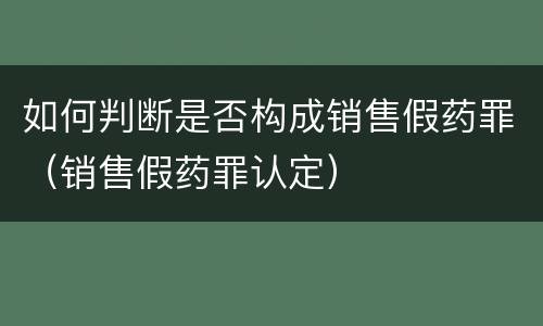 如何判断是否构成销售假药罪（销售假药罪认定）