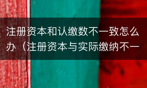 注册资本和认缴数不一致怎么办（注册资本与实际缴纳不一致）