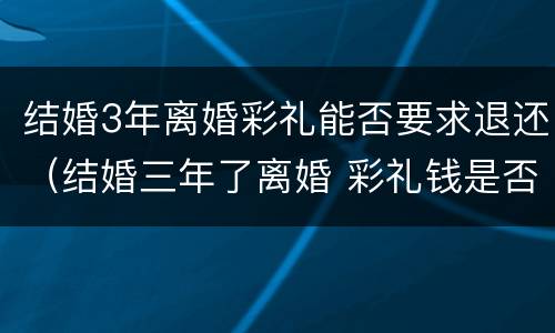 结婚3年离婚彩礼能否要求退还（结婚三年了离婚 彩礼钱是否归还）
