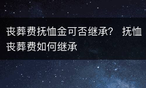 丧葬费抚恤金可否继承？ 抚恤丧葬费如何继承