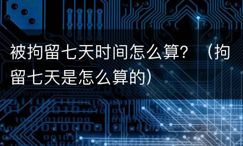 被拘留七天时间怎么算？（拘留七天是怎么算的）