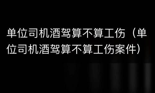 单位司机酒驾算不算工伤（单位司机酒驾算不算工伤案件）
