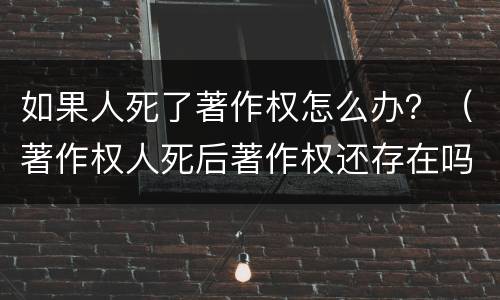 如果人死了著作权怎么办？（著作权人死后著作权还存在吗）