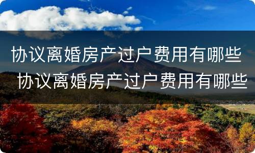 协议离婚房产过户费用有哪些 协议离婚房产过户费用有哪些项目