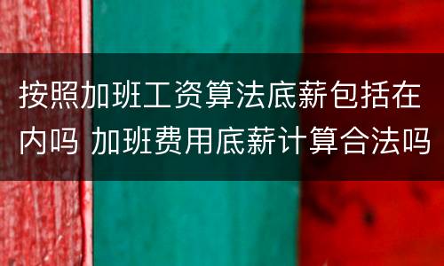 按照加班工资算法底薪包括在内吗 加班费用底薪计算合法吗