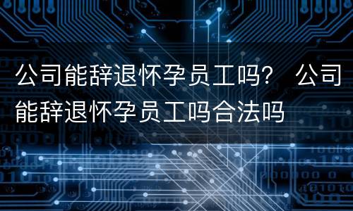 公司能辞退怀孕员工吗？ 公司能辞退怀孕员工吗合法吗