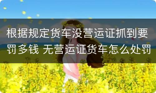 根据规定货车没营运证抓到要罚多钱 无营运证货车怎么处罚