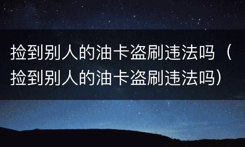 捡到别人的油卡盗刷违法吗（捡到别人的油卡盗刷违法吗）