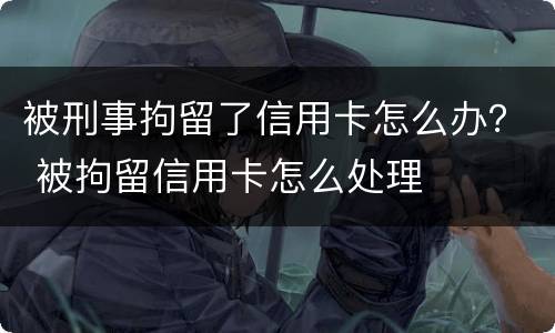 被刑事拘留了信用卡怎么办？ 被拘留信用卡怎么处理