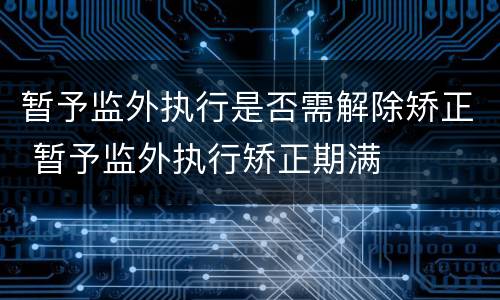 暂予监外执行是否需解除矫正 暂予监外执行矫正期满