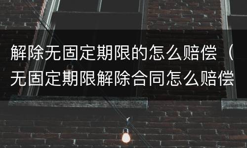 解除无固定期限的怎么赔偿（无固定期限解除合同怎么赔偿）