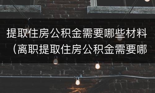 提取住房公积金需要哪些材料（离职提取住房公积金需要哪些材料）