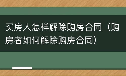 买房人怎样解除购房合同（购房者如何解除购房合同）