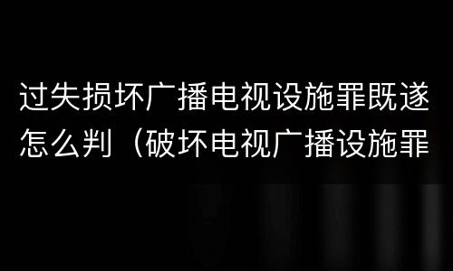 过失损坏广播电视设施罪既遂怎么判（破坏电视广播设施罪）