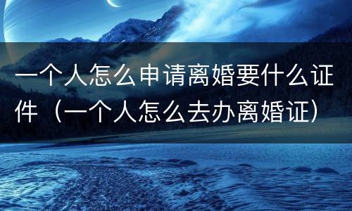 一个人怎么申请离婚要什么证件（一个人怎么去办离婚证）