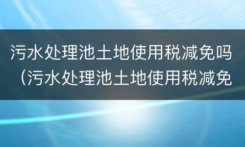 污水处理池土地使用税减免吗（污水处理池土地使用税减免吗多少钱）